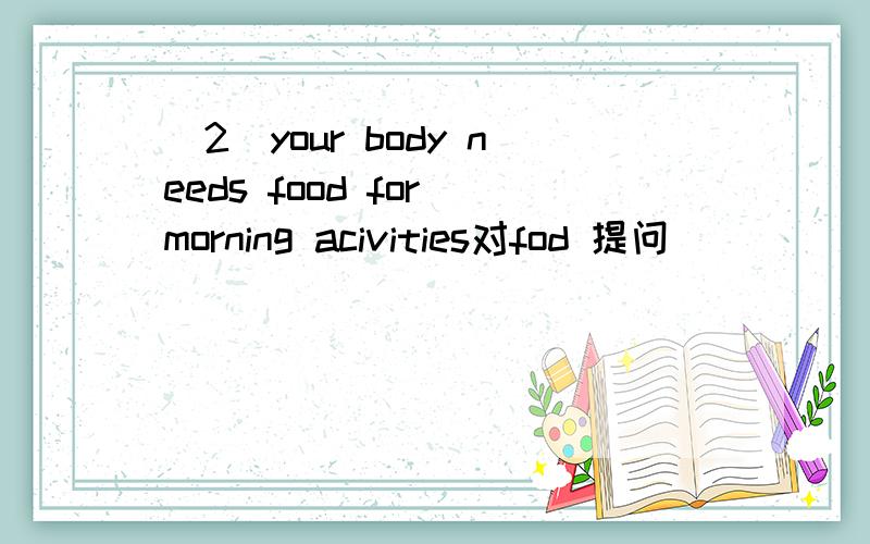 (2)your body needs food for morning acivities对fod 提问