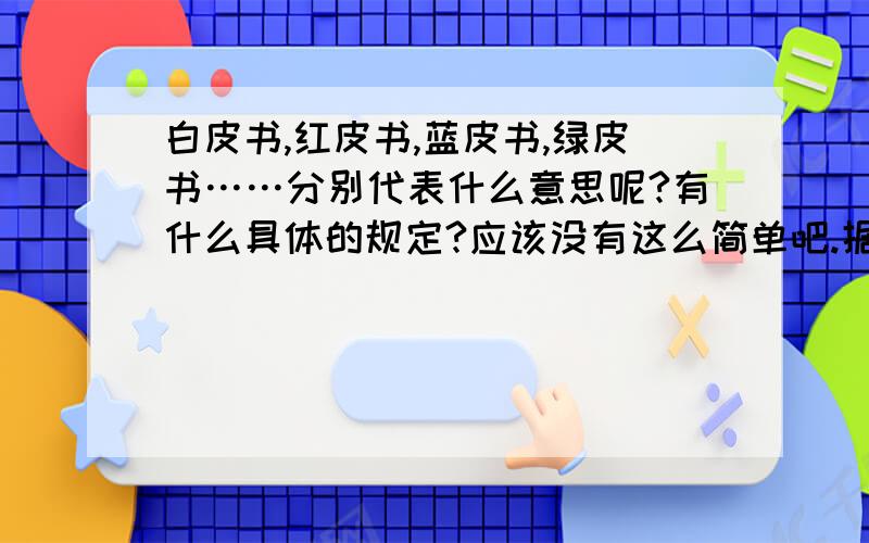 白皮书,红皮书,蓝皮书,绿皮书……分别代表什么意思呢?有什么具体的规定?应该没有这么简单吧.据我所知,政府出的一些说明,报告性的东西才叫白皮书,社会团体的有绿皮书,其他什么的.