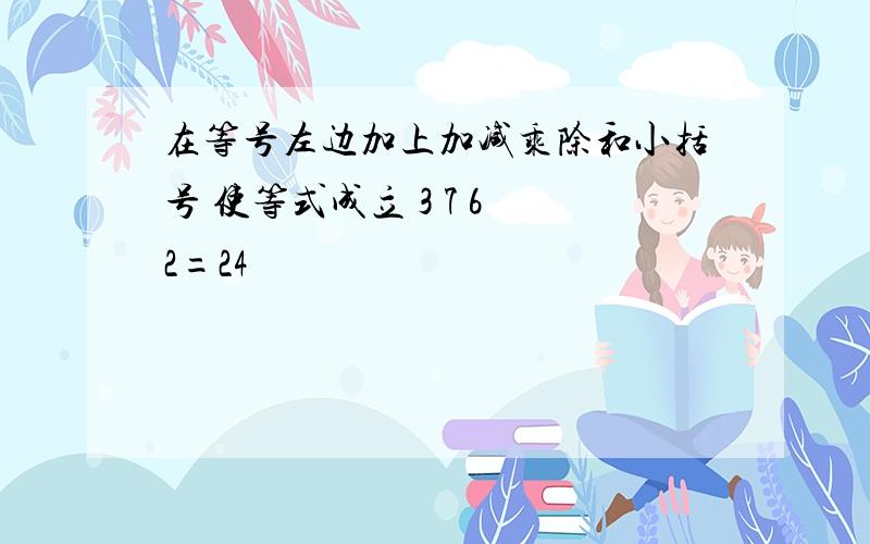 在等号左边加上加减乘除和小括号 使等式成立 3 7 6 2=24