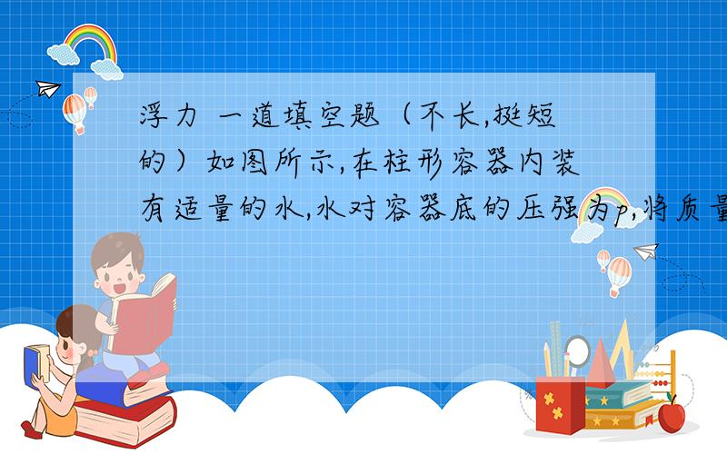 浮力 一道填空题（不长,挺短的）如图所示,在柱形容器内装有适量的水,水对容器底的压强为p,将质量为0.05kg的木块浸没在水中,用细线系在容器底,此时水对容器底的压强为1.5p,细线对木块的拉