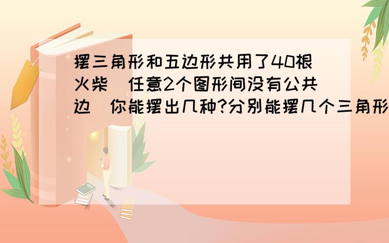 摆三角形和五边形共用了40根火柴(任意2个图形间没有公共边)你能摆出几种?分别能摆几个三角形和五边形?不要设X 我看不懂 列式