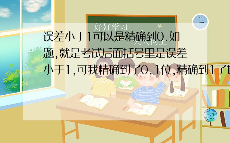 误差小于1可以是精确到0.如题,就是考试后面括号里是误差小于1,可我精确到了0.1位,精确到1了也是误差小于1了啊.