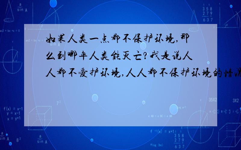 如果人类一点都不保护环境,那么到哪年人类能灭亡?我是说人人都不爱护环境,人人都不保护环境的情况下,污水排放的满海都是,废气弄的是满天都是的情况下,而且还乱砍树木.这样的情况能持