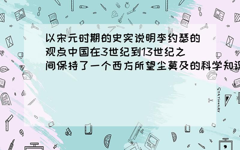 以宋元时期的史实说明李约瑟的观点中国在3世纪到13世纪之间保持了一个西方所望尘莫及的科学知识水平.——李约瑟