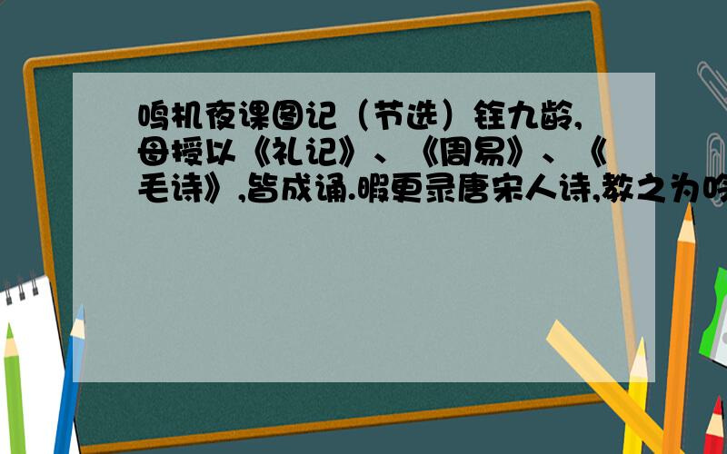 鸣机夜课图记（节选）铨九龄,母授以《礼记》、《周易》、《毛诗》,皆成诵.暇更录唐宋人诗,教之为吟哦声.母与铨皆弱而多病,铨每病,母即抱铨行一室中,未尝寝；少痊,辄指壁间诗歌,教儿低