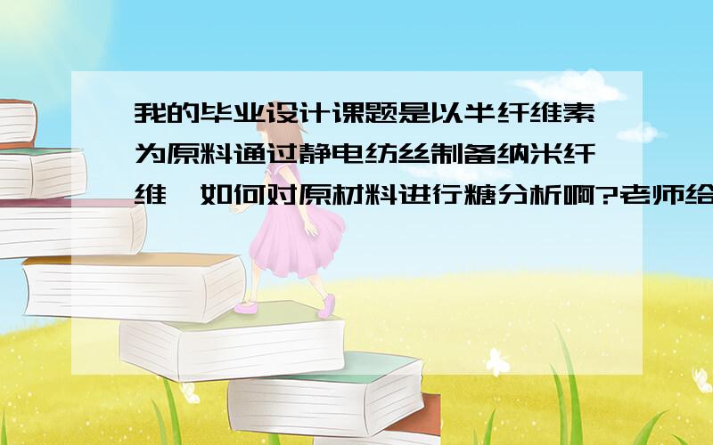 我的毕业设计课题是以半纤维素为原料通过静电纺丝制备纳米纤维,如何对原材料进行糖分析啊?老师给的材料直接就是半纤维素,不需要自己去分离提取