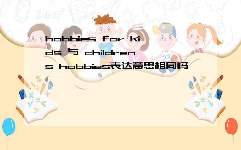 hobbies for kids 与 children's hobbies表达意思相同吗