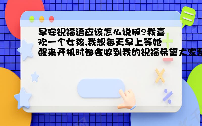 早安祝福语应该怎么说啊?我喜欢一个女孩,我想每天早上等她醒来开机时都会收到我的祝福希望大家帮我想一些话