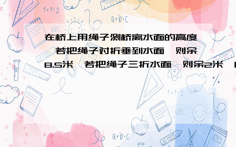 在桥上用绳子测桥离水面的高度,若把绳子对折垂到水面,则余8.5米,若把绳子三折水面,则余2米,问桥有多