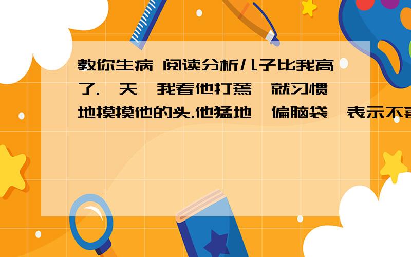 教你生病 阅读分析儿子比我高了.一天,我看他打蔫,就习惯地摸摸他的头.他猛地一偏脑袋,表示不喜欢被爱抚.但我已在这一瞬的触摸中,知道他在发烧.“你病了.”我说.“噢,这感觉就是病了.我