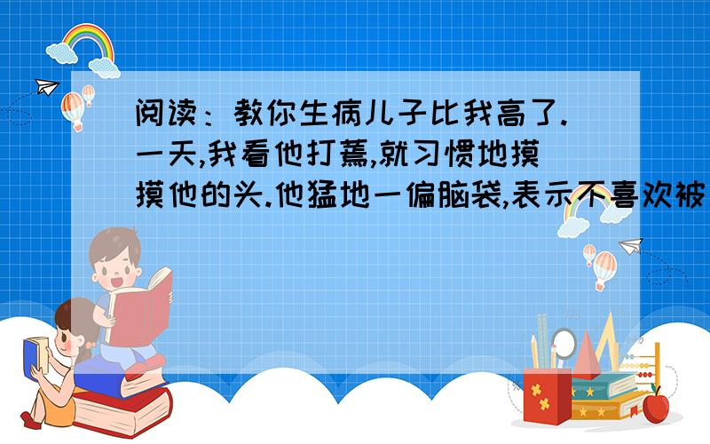 阅读：教你生病儿子比我高了.一天,我看他打蔫,就习惯地摸摸他的头.他猛地一偏脑袋,表示不喜欢被爱抚.但我已在这一瞬的触摸中,知道他在发烧.“你病了.”我说.“噢,这感觉就是病了.我还