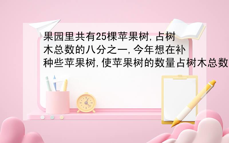 果园里共有25棵苹果树,占树木总数的八分之一,今年想在补种些苹果树,使苹果树的数量占树木总数的一半.王大爷今年应补种（ ）棵苹果树?