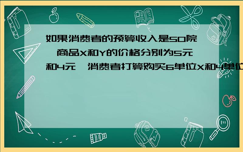 如果消费者的预算收入是50院,商品X和Y的价格分别为5元和4元,消费者打算购买6单位X和4单位Y,商品X和Y的