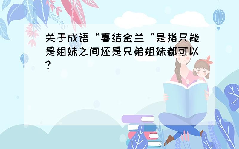 关于成语“喜结金兰“是指只能是姐妹之间还是兄弟姐妹都可以?