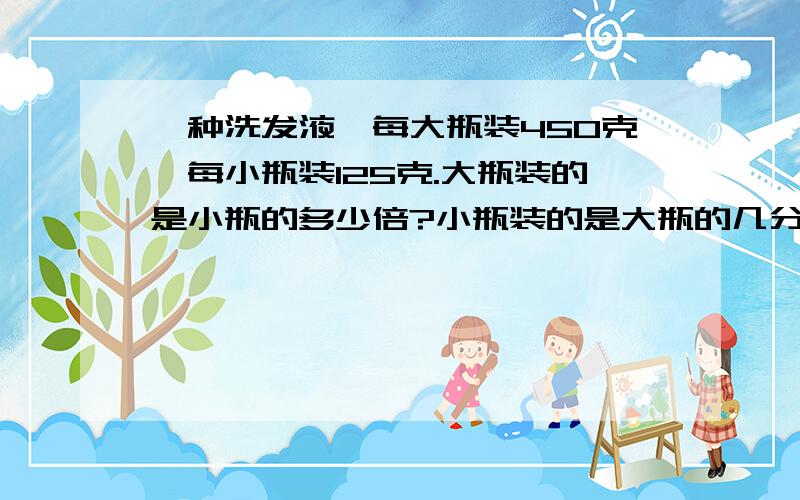 一种洗发液,每大瓶装450克,每小瓶装125克.大瓶装的是小瓶的多少倍?小瓶装的是大瓶的几分之几