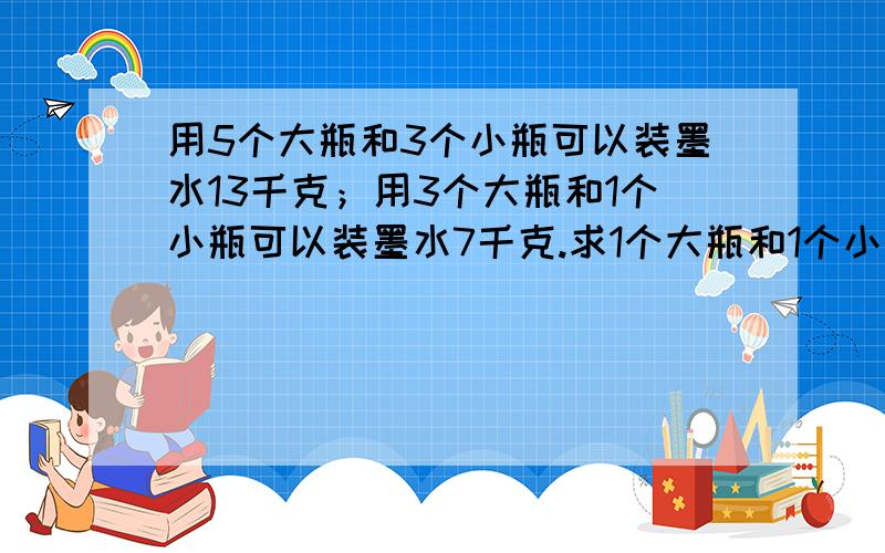 用5个大瓶和3个小瓶可以装墨水13千克；用3个大瓶和1个小瓶可以装墨水7千克.求1个大瓶和1个小瓶可以装墨水多少千克