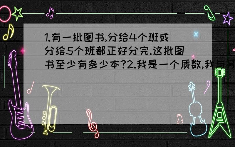 1.有一批图书,分给4个班或分给5个班都正好分完.这批图书至少有多少本?2.我是一个质数,我与另一和质数的和是25.这个质数是多少?