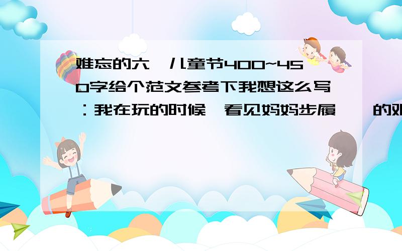 难忘的六一儿童节400~450字给个范文参考下我想这么写：我在玩的时候,看见妈妈步履蹒跚的艰难的寻找我,我感到他老了.这样写有点丑化妈妈吧,你们看行不,有好的发过来.评论下也行.