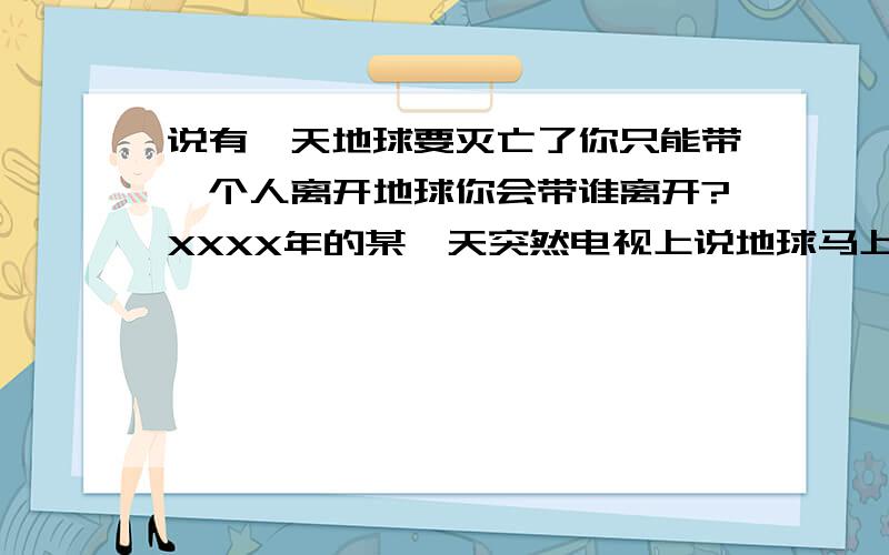 说有一天地球要灭亡了你只能带一个人离开地球你会带谁离开?XXXX年的某一天突然电视上说地球马上面临超大陨星的撞击马上面临人类的末日你的太空船的生命维持系统只能维持两个人的生