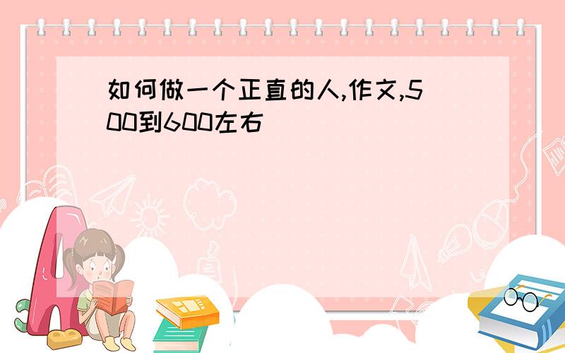 如何做一个正直的人,作文,500到600左右