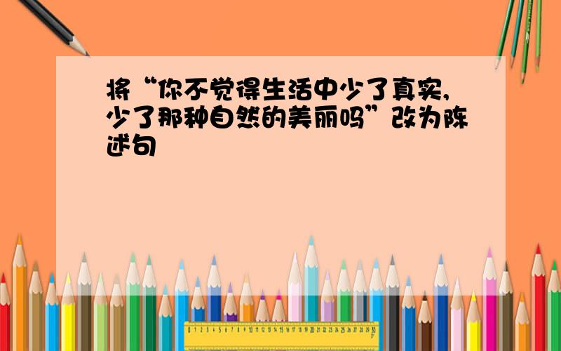 将“你不觉得生活中少了真实,少了那种自然的美丽吗”改为陈述句