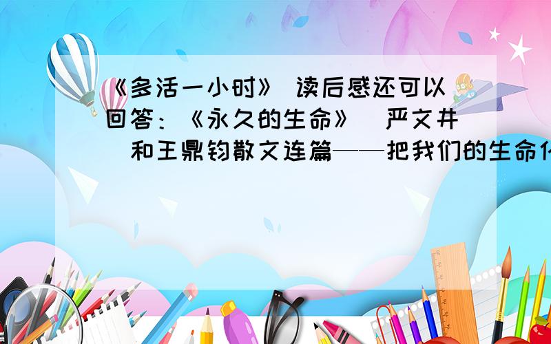 《多活一小时》 读后感还可以回答：《永久的生命》（严文井）和王鼎钧散文连篇——把我们的生命化为一则格言（七下 人教版 生命如歌 134页）