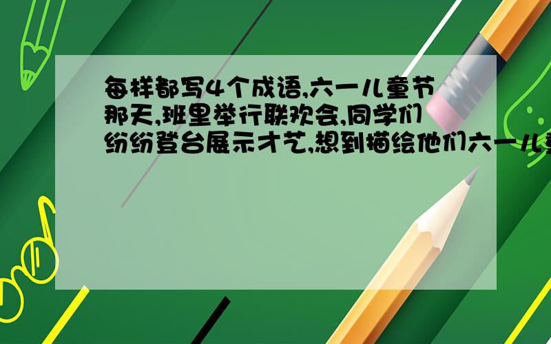 每样都写4个成语,六一儿童节那天,班里举行联欢会,同学们纷纷登台展示才艺,想到描绘他们六一儿童节那天,班里举行联欢会,同学们纷纷登台展示才艺,你梦想到那些描绘他们的精彩表演的成