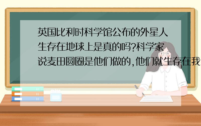 英国比利时科学馆公布的外星人生存在地球上是真的吗?科学家说麦田圆圈是他们做的,他们就生存在我们周围,对我们没恶意,我们于他们暂时无法沟通,过10至15才能沟通,目前科学家向他们发布