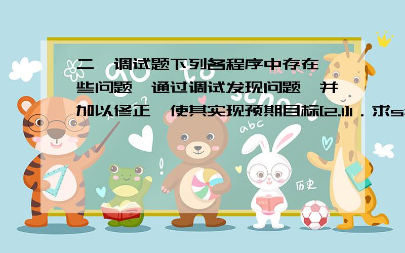 二、调试题下列各程序中存在一些问题,通过调试发现问题,并加以修正,使其实现预期目标[2.1]1．求s=a+aa+aaa+aaaa+aa...a的值,其中a是一个数字.例如2+22+222+2222+22222(此时共有5个数相加),几个数相加