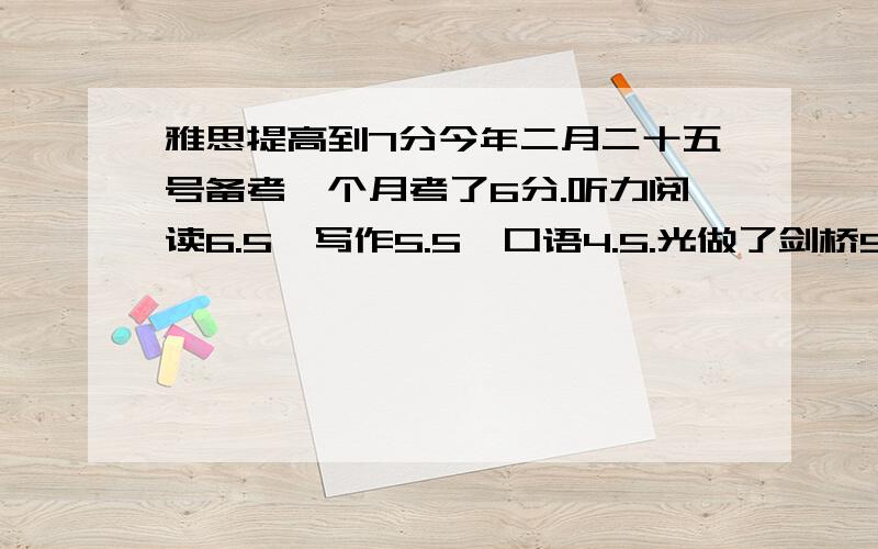 雅思提高到7分今年二月二十五号备考一个月考了6分.听力阅读6.5,写作5.5,口语4.5.光做了剑桥5和6.准备今年8月份再考一次,冲到总分7,最起码总分也得到6.5.请问该怎么准备?该准备什么辅导材料?