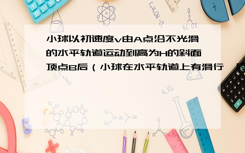 小球以初速度v由A点沿不光滑的水平轨道运动到高为H的斜面顶点B后（小球在水平轨道上有滑行一段距离,再滑上斜面）自动返回,其返回途中仍经过A点,求经过A点的速度大小.