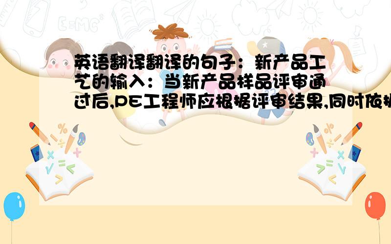 英语翻译翻译的句子：新产品工艺的输入：当新产品样品评审通过后,PE工程师应根据评审结果,同时依据开发部门设计开发的输出（包括产品设计的输出、制造过程工艺性设计输出）,编制新