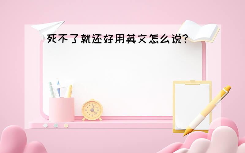 死不了就还好用英文怎么说?