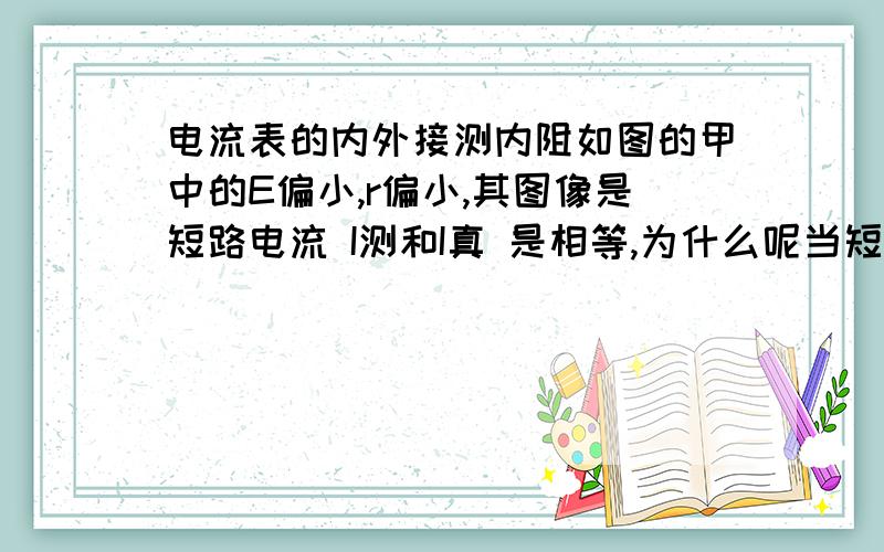 电流表的内外接测内阻如图的甲中的E偏小,r偏小,其图像是短路电流 I测和I真 是相等,为什么呢当短路的时候,I真不是=E/r而I测=E/（r+r电流表）,I短路电流为什么是准却的?而乙的图像是短路电流