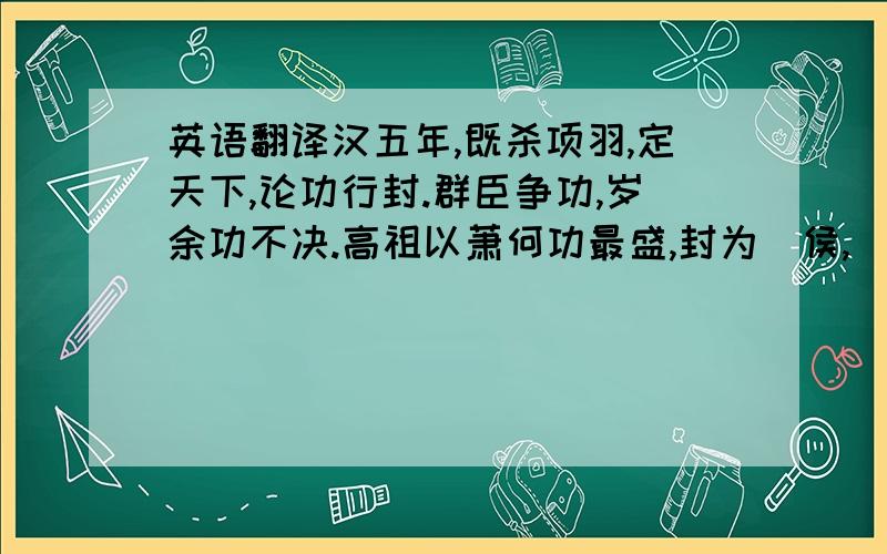 英语翻译汉五年,既杀项羽,定天下,论功行封.群臣争功,岁余功不决.高祖以萧何功最盛,封为酂侯,(1)所食邑多.(2)功臣皆曰：“臣等身被坚执锐,多者百余战,少者数十合,(3)攻城略地,大小各有差.(4