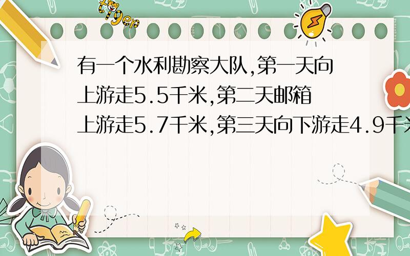 有一个水利勘察大队,第一天向上游走5.5千米,第二天邮箱上游走5.7千米,第三天向下游走4.9千米,第四天又向下游走5.7千米.这是,勘察大队再出发点的上游还是下游?