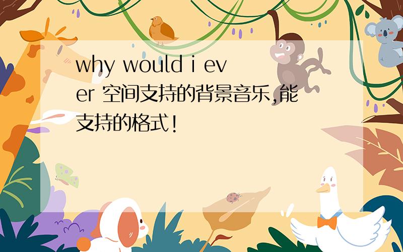 why would i ever 空间支持的背景音乐,能支持的格式!