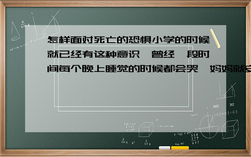 怎样面对死亡的恐惧小学的时候就已经有这种意识,曾经一段时间每个晚上睡觉的时候都会哭,妈妈就安慰我这种事情离我还很远,长大之后就渐渐忘记了.直到前些日子妈妈身体出现问题,当时