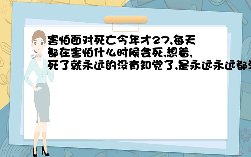 害怕面对死亡今年才27,每天都在害怕什么时候会死,想着,死了就永远的没有知觉了,是永远永远都没有任何感知,有时候想着想着居然吓得出汗,我也知道这是什么人都无法避免的.可是,有办法降