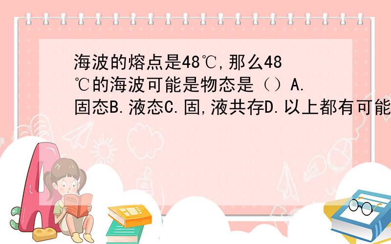 海波的熔点是48℃,那么48℃的海波可能是物态是（）A.固态B.液态C.固,液共存D.以上都有可能