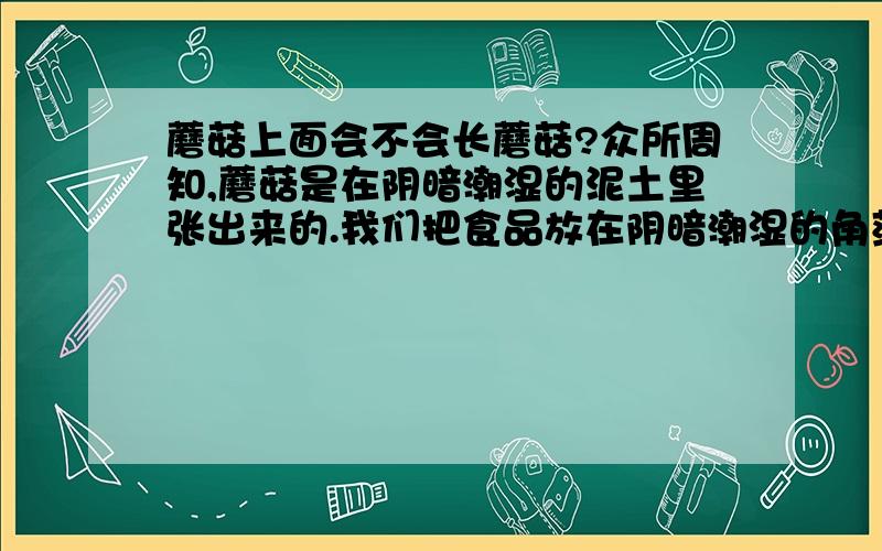 蘑菇上面会不会长蘑菇?众所周知,蘑菇是在阴暗潮湿的泥土里张出来的.我们把食品放在阴暗潮湿的角落里也会发霉（霉和蘑菇都是菌类）.那么我把已采摘下来的蘑菇放到阴暗潮湿的泥土里它