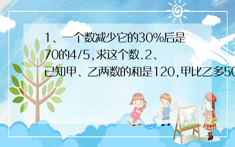 1、一个数减少它的30%后是70的4/5,求这个数.2、已知甲、乙两数的和是120,甲比乙多50%,甲、乙两数各是多少?3、甲、乙两数的和是18,甲比乙的3倍多12/5,甲数是多少?