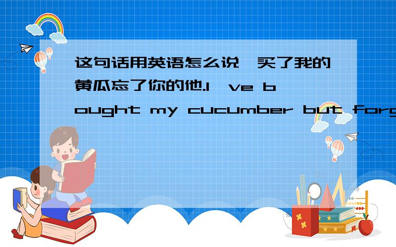 这句话用英语怎么说、买了我的黄瓜忘了你的他.I've bought my cucumber but forgot yours him语法怎么不同、正确的怎么说