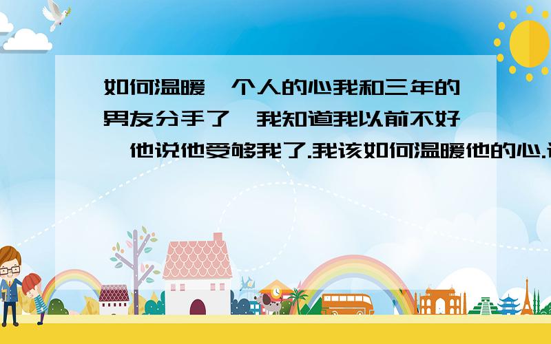 如何温暖一个人的心我和三年的男友分手了,我知道我以前不好,他说他受够我了.我该如何温暖他的心.让他给我一次机会.我真的很爱他,离不了他.