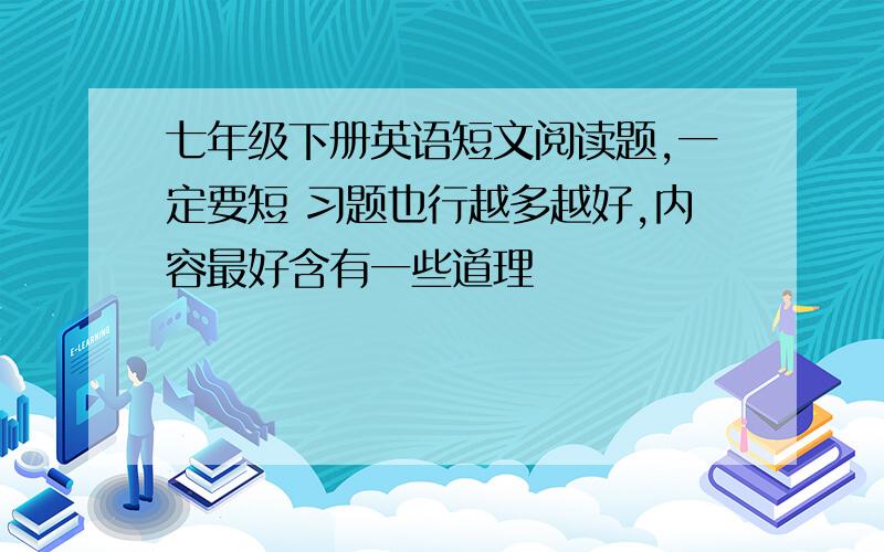 七年级下册英语短文阅读题,一定要短 习题也行越多越好,内容最好含有一些道理