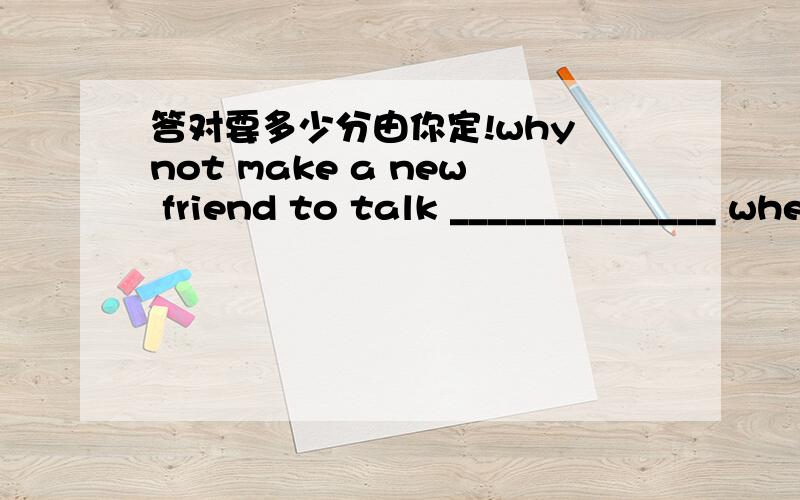 答对要多少分由你定!why not make a new friend to talk ______________ when you are feeling sad,especially_______________ bad things happen?you'd better try your best to get ________to the new environment.