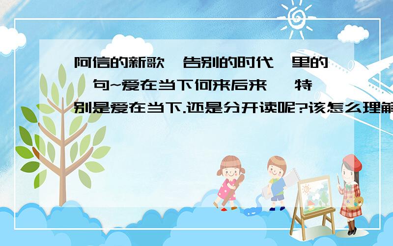 阿信的新歌《告别的时代》里的一句~爱在当下何来后来 ,特别是爱在当下.还是分开读呢?该怎么理解呢?