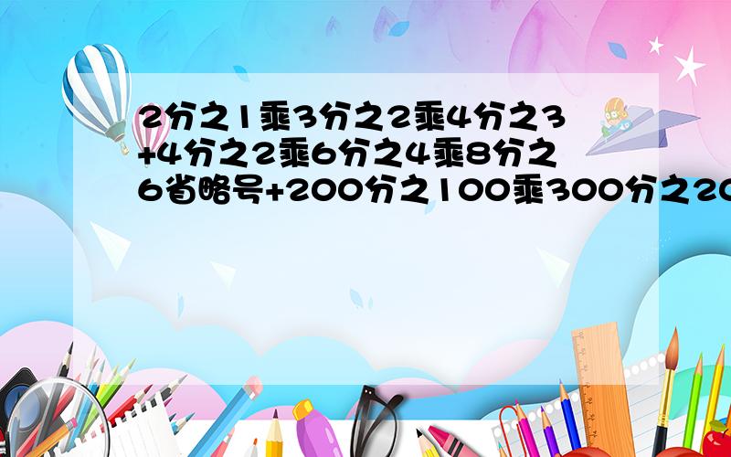 2分之1乘3分之2乘4分之3+4分之2乘6分之4乘8分之6省略号+200分之100乘300分之200乘400分之300