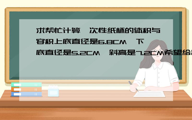 求帮忙计算一次性纸杯的体积与容积上底直径是6.8CM,下底直径是5.2CM,斜高是7.2CM希望给出完整详细的公式来,最好用上面的数据计算出来!最后计算出来的单位应该是立方厘米,再怎么将单位转