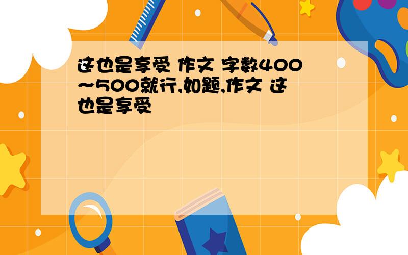 这也是享受 作文 字数400～500就行,如题,作文 这也是享受